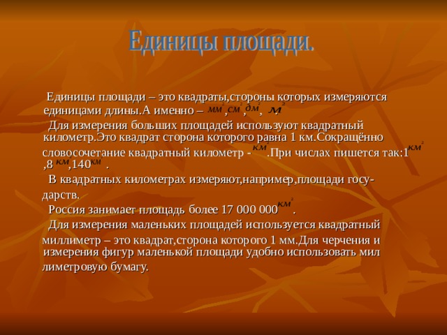  Единицы площади – это квадраты,стороны которых измеряются единицами длины.А именно – , , , .  Для измерения больших площадей используют квадратный километр.Это квадрат сторона которого равна 1 км.Сокращённо  словосочетание квадратный километр - .При числах пишется так:1 ,8 ,140 .  В квадратных километрах измеряют,например,площади госу-  дарств.  Россия занимает площадь более 17 000 000 .  Для измерения маленьких площадей используется квадратный  миллиметр – это квадрат,сторона которого 1 мм.Для черчения и измерения фигур маленькой площади удобно использовать мил  лиметровую бумагу. 
