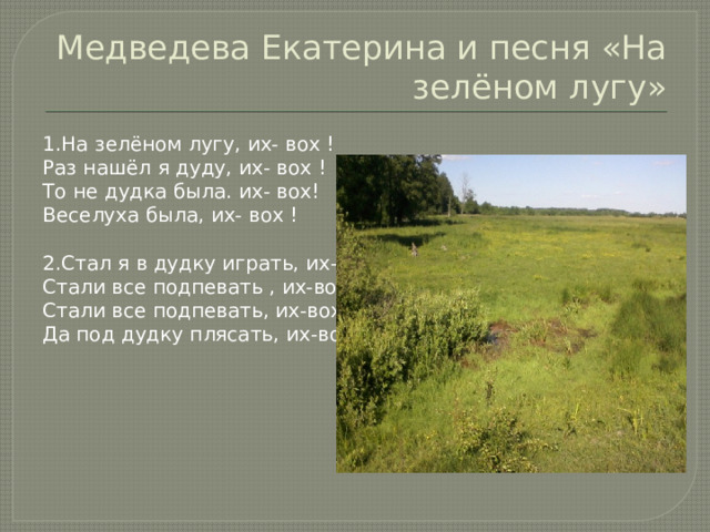 Медведева Екатерина и песня «На зелёном лугу» 1.На зелёном лугу, их- вох ! Раз нашёл я дуду, их- вох ! То не дудка была. их- вох! Веселуха была, их- вох ! 2.Стал я в дудку играть, их-вох! Стали все подпевать , их-вох! Стали все подпевать, их-вох! Да под дудку плясать, их-вох! 