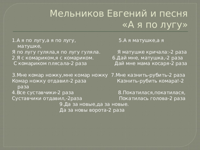 Мельников Евгений и песня  «А я по лугу» 1.А я по лугу,а я по лугу, 5.А я матушке,а я матушке, Я по лугу гуляла,я по лугу гуляла. Я матушке кричала:-2 раза 2.Я с комариком,я с комариком. 6.Дай мне, матушка,-2 раза  С комариком плясала-2 раза Дай мне мама косаря-2 раза 3.Мне комар ножку,мне комар ножку 7.Мне казнить-рубить-2 раза Комар ножку отдавил-2 раза Казнить-рубить комара!-2 раза 4.Все суставчики-2 раза 8.Покатилася,покатилася, Суставчики отдавил,-2раза Покатилась голова-2 раза  9.Да за новые,да за новые.  Да за новы ворота-2 раза 