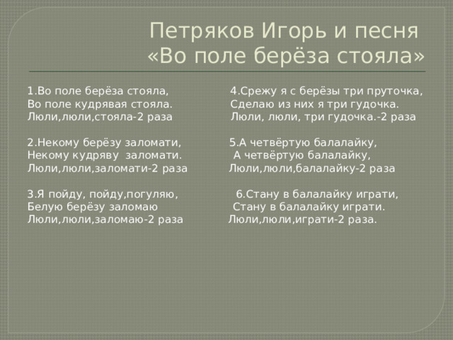 Петряков Игорь и песня  «Во поле берёза стояла» 1.Во поле берёза стояла, 4.Срежу я с берёзы три пруточка, Во поле кудрявая стояла. Сделаю из них я три гудочка. Люли,люли,стояла-2 раза Люли, люли, три гудочка.-2 раза 2.Некому берёзу заломати, 5.А четвёртую балалайку, Некому кудряву заломати. А четвёртую балалайку, Люли,люли,заломати-2 раза Люли,люли,балалайку-2 раза 3.Я пойду, пойду,погуляю, 6.Стану в балалайку играти, Белую берёзу заломаю Стану в балалайку играти. Люли,люли,заломаю-2 раза Люли,люли,играти-2 раза. 