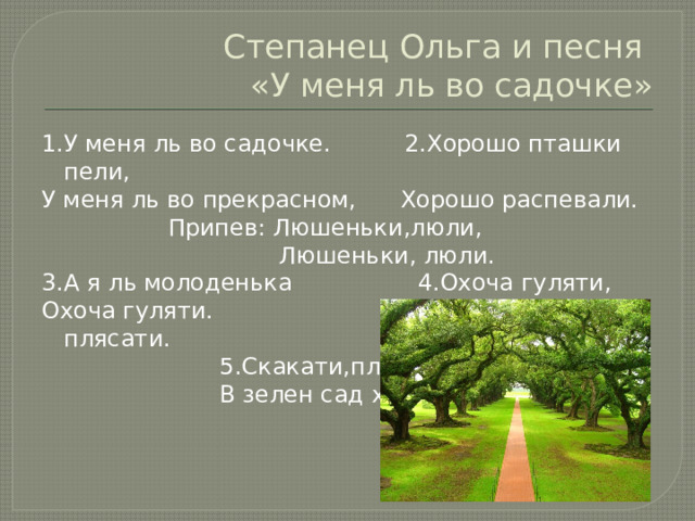 Степанец Ольга и песня  «У меня ль во садочке» 1.У меня ль во садочке. 2.Хорошо пташки пели, У меня ль во прекрасном, Хорошо распевали.  Припев: Люшеньки,люли,  Люшеньки, люли. 3.А я ль молоденька 4.Охоча гуляти, Охоча гуляти. Скакати , плясати.  5.Скакати,плясати,  В зелен сад ходити. 