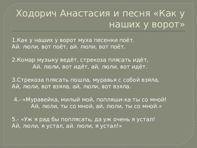 Ходорич Анастасия и песня «Как у наших у ворот» 1.Как у наших у ворот муха песенки поёт. Ай. люли, вот поёт, ай. люли, вот поёт. 2.Комар музыку ведёт. стрекоза плясать идёт,  Ай. люли, вот идёт, ай, люли, вот идёт. 3.Стрекоза плясать пошла, муравья с собой взяла, Ай, люли, вот взяла, ай, люли, вот взяла.  4.- «Муравейка, милый мой, попляши-ка ты со мной!  Ай, люли, ты со мной, ай, люли, ты со мной.» 5.- «Уж я рад бы поплясать, да уж очень я устал! Ай, люли, я устал, ай. люли, я устал!» 