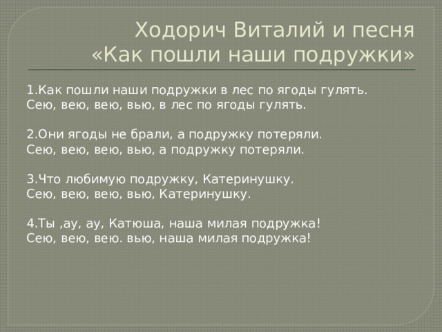 Ходорич Виталий и песня  «Как пошли наши подружки» 1.Как пошли наши подружки в лес по ягоды гулять. Сею, вею, вею, вью, в лес по ягоды гулять. 2.Они ягоды не брали, а подружку потеряли. Сею, вею, вею, вью, а подружку потеряли. 3.Что любимую подружку, Катеринушку. Сею, вею, вею, вью, Катеринушку. 4.Ты ,ау, ау, Катюша, наша милая подружка! Сею, вею, вею. вью, наша милая подружка! 