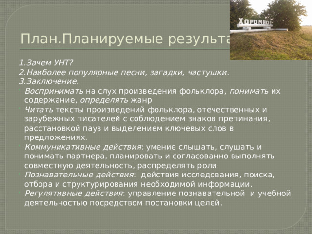 План.Планируемые результаты. 1.Зачем УНТ? 2.Наиболее популярные песни, загадки, частушки. 3.Заключение. Воспринимать на слух произведения фольклора, понимать их содержание, определять жанр Читать тексты произведений фольклора, отечественных и зарубежных писателей с соблюдением знаков препинания, расстановкой пауз и выделением ключевых слов в предложениях. Коммуникативные действия : умение слышать, слушать и понимать партнера, планировать и согласованно выполнять совместную деятельность, распределять роли Познавательные действия : действия исследования, поиска, отбора и структурирования необходимой информации. Регулятивные действия : управление познавательной  и учебной деятельностью посредством постановки целей. 