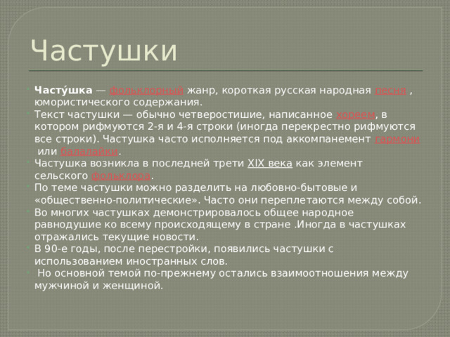 Частушки Часту́шка  —  фольклорный  жанр, короткая русская народная  песня  , юмористического содержания. Текст частушки — обычно четверостишие, написанное  хореем , в котором рифмуются 2-я и 4-я строки (иногда перекрестно рифмуются все строки). Частушка часто исполняется под аккомпанемент  гармони  или  балалайки . Частушка возникла в последней трети  XIX века  как элемент сельского  фольклора . По теме частушки можно разделить на любовно-бытовые и «общественно-политические». Часто они переплетаются между собой. Во многих частушках демонстрировалось общее народное равнодушие ко всему происходящему в стране .Иногда в частушках отражались текущие новости. В 90-е годы, после перестройки, появились частушки с использованием иностранных слов.  Но основной темой по-прежнему остались взаимоотношения между мужчиной и женщиной. 