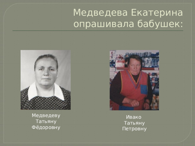 Медведева Екатерина опрашивала бабушек: Медведеву Татьяну Фёдоровну Ивако Татьяну Петровну 