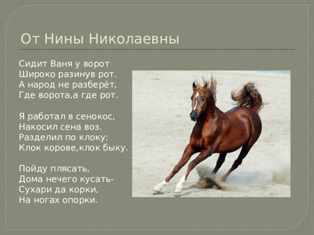 От Нины Николаевны Сидит Ваня у ворот Широко разинув рот. А народ не разберёт, Где ворота,а где рот. Я работал в сенокос, Накосил сена воз. Разделил по клоку: Клок корове,клок быку. Пойду плясать, Дома нечего кусать- Сухари да корки, На ногах опорки. 