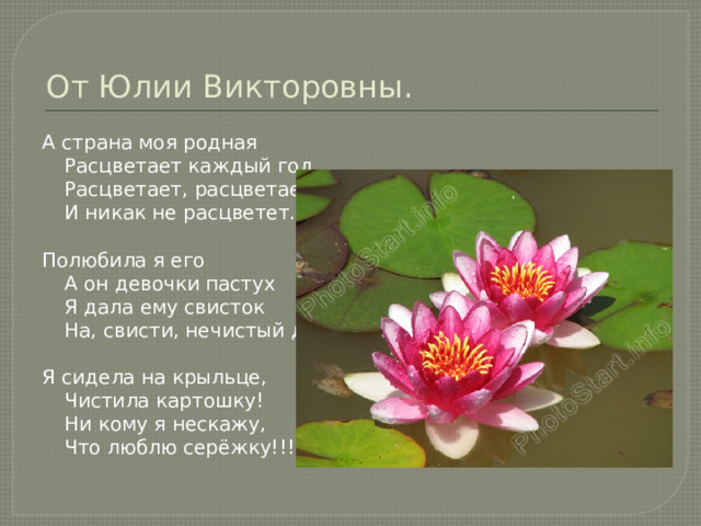 От Юлии Викторовны. А страна моя родная   Расцветает каждый год.  Расцветает, расцветает  И никак не расцветет.   Полюбила я его   A он девочки пастух  Я дала ему свисток  На, свисти, нечистый дух.   Я сидела на крыльце,   Чистила картошку!  Ни кому я нескажу,  Что люблю серёжку!!! 