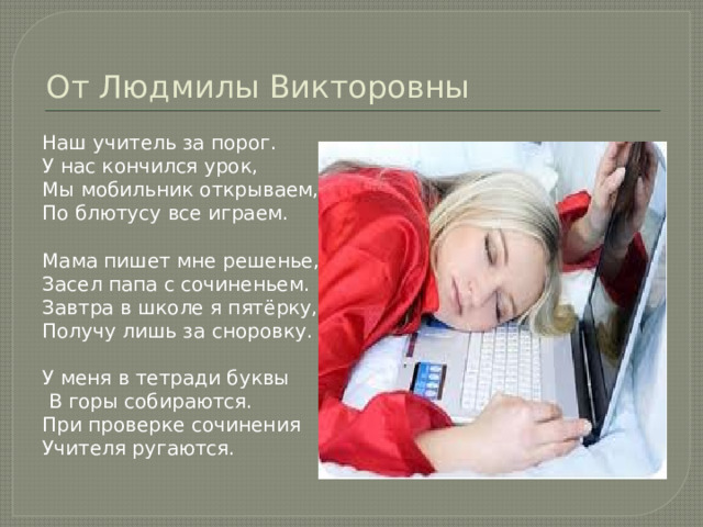 От Людмилы Викторовны Наш учитель за порог. У нас кончился урок, Мы мобильник открываем, По блютусу все играем. Мама пишет мне решенье, Засел папа с сочиненьем. Завтра в школе я пятёрку, Получу лишь за сноровку. У меня в тетради буквы  В горы собираются. При проверке сочинения Учителя ругаются. 