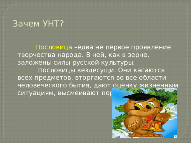 Зачем УНТ?  Пословица –едва не первое проявление творчества народа. В ней, как в зерне, заложены силы русской культуры.  Пословицы вездесущи. Они касаются всех предметов, вторгаются во все области человеческого бытия, дают оценку жизненным ситуациям, высмеивают пороки человека. 
