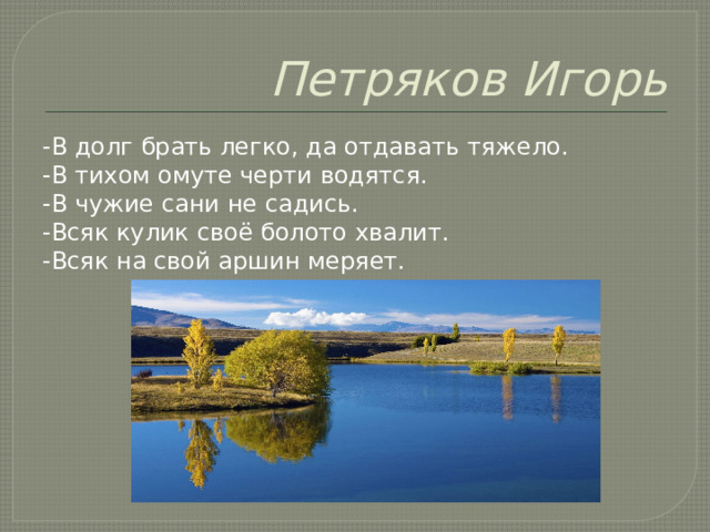 Петряков Игорь -В долг брать легко, да отдавать тяжело. -В тихом омуте черти водятся. -В чужие сани не садись. -Всяк кулик своё болото хвалит. -Всяк на свой аршин меряет. 