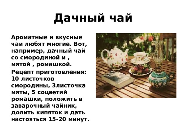 Дачный чай Ароматные и вкусные чаи любят многие. Вот, например, дачный чай со смородиной и , мятой , ромашкой. Рецепт приготовления: 10 листочков смородины, 3листочка мяты, 5 соцветий ромашки, положить в заварочный чайник, долить кипяток и дать настояться 15-20 минут. 