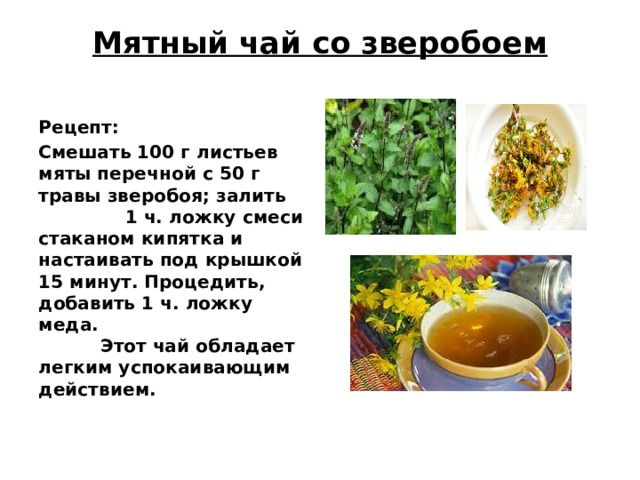 Мятный чай со зверобоем   Рецепт: Смешать 100 г листьев мяты перечной с 50 г травы зверобоя; залить 1 ч. ложку смеси стаканом кипятка и настаивать под крышкой 15 минут. Процедить, добавить 1 ч. ложку меда. Этот чай обладает легким успокаивающим действием.    