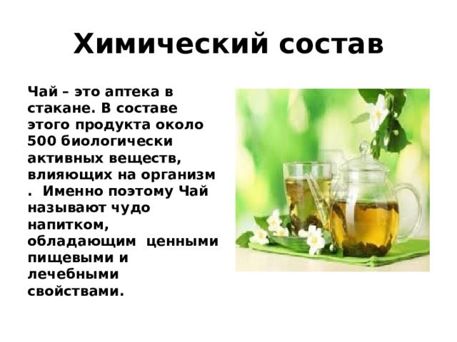 Химический состав Чай – это аптека в стакане. В составе этого продукта около 500 биологически активных веществ, влияющих на организм . Именно поэтому Чай называют чудо напитком, обладающим ценными пищевыми и лечебными свойствами. 