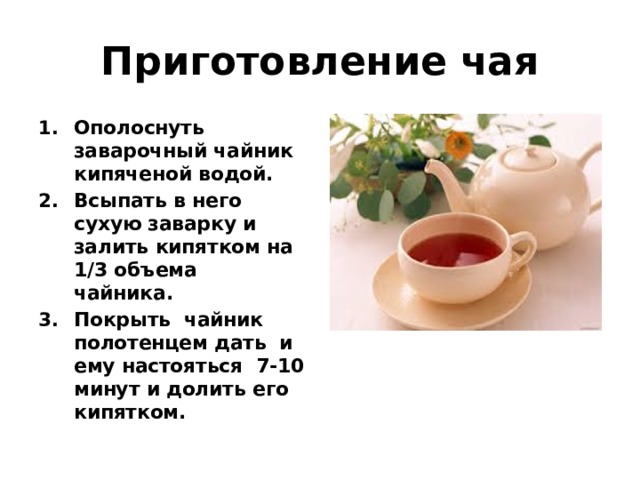 Приготовление чая Ополоснуть заварочный чайник кипяченой водой. Всыпать в него сухую заварку и залить кипятком на 1/3 объема чайника. Покрыть чайник полотенцем дать и ему настояться 7-10 минут и долить его кипятком. 