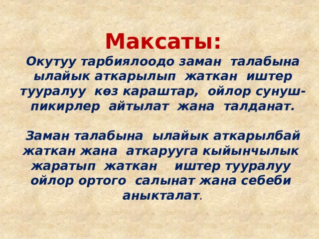 Максаты:  Окутуу тарбиялоодо заман талабына ылайык аткарылып жаткан иштер тууралуу көз караштар, ойлор сунуш-пикирлер айтылат жана талданат.   Заман талабына ылайык аткарылбай жаткан жана аткарууга кыйынчылык жаратып жаткан иштер тууралуу ойлор ортого салынат жана себеби аныкталат . 