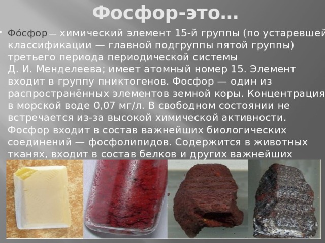 Фосфор-это… Фо́сфор  —  химический элемент 15-й группы (по устаревшей классификации — главной подгруппы пятой группы) третьего периода периодической системы Д. И. Менделеева; имеет атомный номер 15. Элемент входит в группу пниктогенов. Фосфор — один из распространённых элементов земной коры. Концентрация в морской воде 0,07 мг/л. В свободном состоянии не встречается из-за высокой химической активности. Фосфор входит в состав важнейших биологических соединений — фосфолипидов. Содержится в животных тканях, входит в состав белков и других важнейших органических соединений, является элементом жизни. 