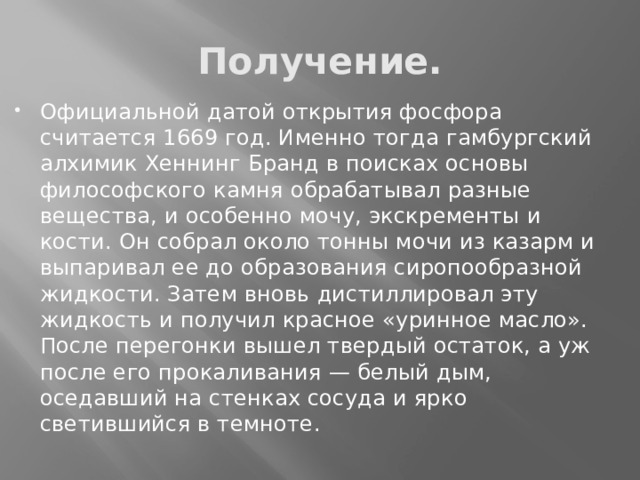 Получение. Официальной датой открытия фосфора считается 1669 год. Именно тогда гамбургский алхимик Хеннинг Бранд в поисках основы философского камня обрабатывал разные вещества, и особенно мочу, экскременты и кости. Он собрал около тонны мочи из казарм и выпаривал ее до образования сиропообразной жидкости. Затем вновь дистиллировал эту жидкость и получил красное «уринное масло». После перегонки вышел твердый остаток, а уж после его прокаливания — белый дым, оседавший на стенках сосуда и ярко светившийся в темноте. 