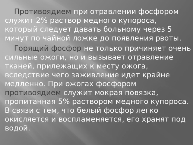  Противоядием при отравлении фосфором служит 2% раствор медного купороса, который следует давать больному через 5 минут по чайной ложке до появления рвоты.  Горящий фосфор не только причиняет очень сильные ожоги, но и вызывает отравление тканей, прилежащих к месту ожога, вследствие чего заживление идет крайне медленно. При ожогах фосфором противоядием служит мокрая повязка, пропитанная 5% раствором медного купороса. В связи с тем, что белый фосфор легко окисляется и воспламеняется, его хранят под водой.  