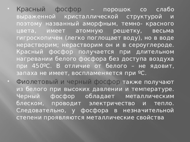 Красный фосфор – порошок со слабо выраженной кристаллической структурой и поэтому названный аморфным, темно- красного цвета, имеет атомную решетку, весьма гигроскопичен (легко поглощает воду), но в воде нерастворим; нерастворим он и в сероуглероде. Красный фосфор получается при длительном нагревании белого фосфора без доступа воздуха при 450ºС. В отличие от белого – не ядовит, запаха не имеет, воспламеняется при ºС. Фиолетовый и черный фосфор также получают из белого при высоких давлении и температуре. Черный фосфор обладает металлическим блеском, проводит электричество и тепло. Следовательно, у фосфора в незначительной степени проявляются металлические свойства  