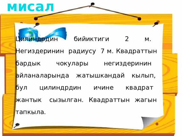 1 - мисал  Цилиндрдин бийиктиги 2 м. Негиздеринин радиусу 7 м. Квадраттын бардык чокулары негиздеринин айланаларында жатышкандай кылып, бул цилиндрдин ичине квадрат жантык сызылган. Квадраттын жагын тапкыла. 