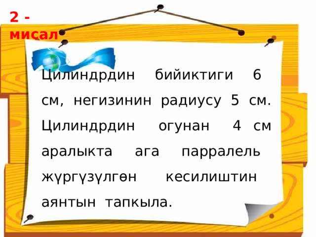 2 - мисал  Цилиндрдин бийиктиги 6 см, негизинин радиусу 5 см. Цилиндрдин огунан 4 см аралыкта ага парралель жүргүзүлгөн кесилиштин аянтын тапкыла. 