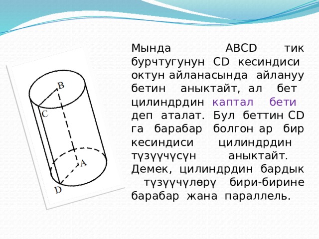  Мында ABCD тик бурчтугунун CD кесиндиси октун айланасында айлануу бетин аныктайт, ал бет цилиндрдин каптал бети деп аталат. Бул беттин CD га барабар болгон ар бир кесиндиси цилиндрдин түзүүчүсүн аныктайт. Демек, цилиндрдин бардык түзүүчүлөрү бири-бирине барабар жана параллель. 