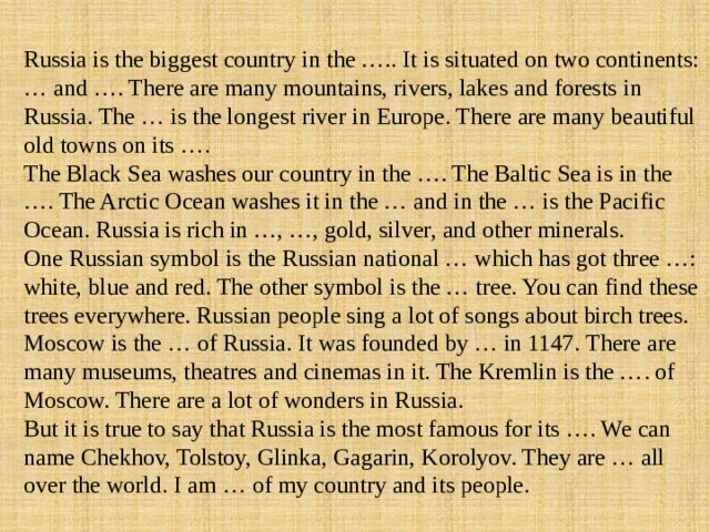 Russia is the biggest country in the ….. It is situated on two continents: … and …. There are many mountains, rivers, lakes and forests in Russia. The … is the longest river in Europe. There are many beautiful old towns on its …. The Black Sea washes our country in the …. The Baltic Sea is in the …. The Arctic Ocean washes it in the … and in the … is the Pacific Ocean. Russia is rich in …, …, gold, silver, and other minerals. One Russian symbol is the Russian national … which has got three …: white, blue and red. The other symbol is the … tree. You can find these trees everywhere. Russian people sing a lot of songs about birch trees. Moscow is the … of Russia. It was founded by … in 1147. There are many museums, theatres and cinemas in it. The Kremlin is the …. of Moscow. There are a lot of wonders in Russia. But it is true to say that Russia is the most famous for its …. We can name Chekhov, Tolstoy, Glinka, Gagarin, Korolyov. They are … all over the world. I am … of my country and its people. 