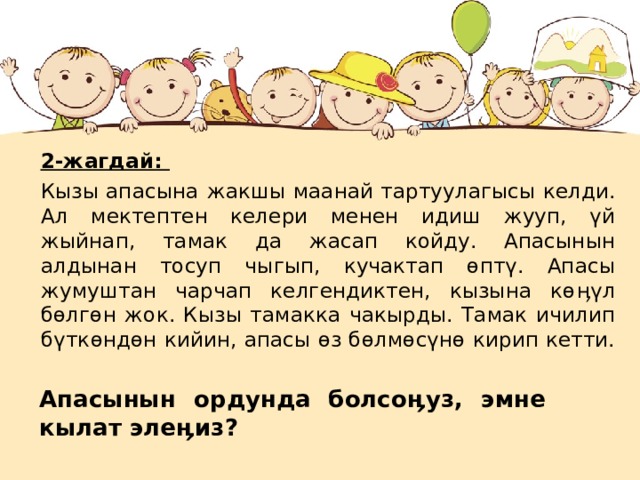 2-жагдай: Кызы апасына  жакшы маанай тартуулагысы келди. Ал мектептен келери менен идиш жууп, үй жыйнап, тамак да жасап койду. Апасынын алдынан тосуп чыгып, кучактап өптү. Апасы жумуштан чарчап келгендиктен, кызына кө ӊ үл бөлгөн жок. Кызы тамакка чакырды. Тамак ичилип бүткөндөн кийин, апасы өз бөлмөсүнө кирип кетти. Апасынын ордунда болсо ӊ уз, эмне кылат эле ӊ из? 