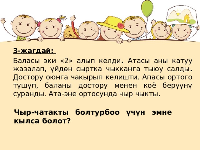 3-жагдай: Баласы эки «2» алып келди . Атасы аны катуу жазалап, үйдөн сыртка чыкканга тыюу салды . Достору оюнга чакырып келишти. Апасы ортого түшүп, баланы достору менен коё берүүнү суранды. Ата-эне ортосунда чыр чыкты.  Чыр-чатакты болтурбоо үчүн эмне кылса болот?  