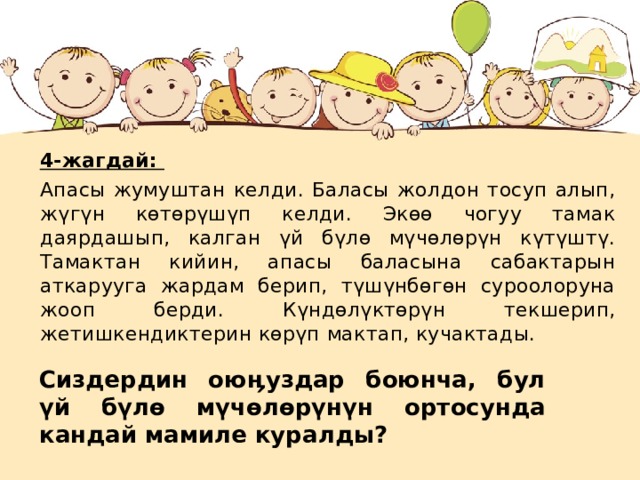 4-жагдай: Апасы жумуштан келди. Баласы жолдон тосуп алып, жүгүн көтөрүшүп келди. Экөө чогуу тамак даярдашып, калган үй бүлө мүчөлөрүн күтүштү. Тамактан кийин, апасы баласына сабактарын аткарууга жардам берип, түшүнбөгөн суроолоруна жооп берди. Күндөлүктөрүн текшерип, жетишкендиктерин көрүп мактап, кучактады. Сиздердин ою ӊ уздар боюнча, бул үй бүлө мүчөлөрүнүн ортосунда кандай мамиле куралды?  
