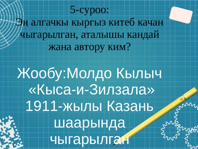 5-суроо:  Эң алгачкы кыргыз китеб качан чыгарылган, аталышы кандай жана автору ким?   Жообу:Молдо Кылыч  «Кыса-и-Зилзала» 1911-жылы Казань шаарында чыгарылган 