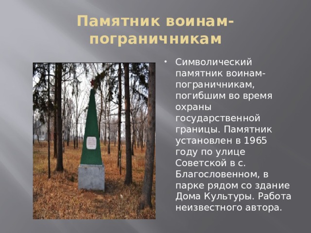 Памятник воинам-пограничникам Символический памятник воинам-пограничникам, погибшим во время охраны государственной границы. Памятник установлен в 1965 году по улице Советской в с. Благословенном, в парке рядом со здание Дома Культуры. Работа неизвестного автора. 