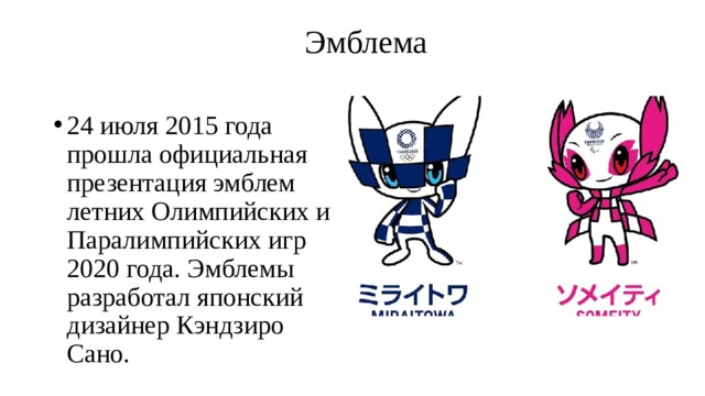  Эмблема   24 июля 2015 года прошла официальная презентация эмблем летних Олимпийских и Паралимпийских игр 2020 года. Эмблемы разработал японский дизайнер Кэндзиро Сано. 
