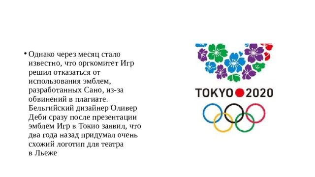 Однако через месяц стало известно, что оргкомитет Игр решил отказаться от использования эмблем, разработанных Сано, из-за обвинений в плагиате. Бельгийский дизайнер Оливер Деби сразу после презентации эмблем Игр в Токио заявил, что два года назад придумал очень схожий логотип для театра в Льеже 
