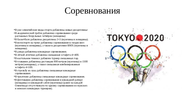  Соревнования   В уже олимпийские виды спорта добавлены новые дисциплины [ В академической гребле добавлено соревнование среди распашных безрульных четвёрок (женщины) В баскетболе добавлена дисциплина 3×3 (мужчины и женщины). В велоспорте на треке добавлены соревнования в «мэдисоне» (мужчины и женщины), а также в дисциплине BMX (мужчины и женщины). В дзюдо добавлены командные соревнования. В лёгкой атлетике добавлена смешанная эстафета 4×400. В настольном теннисе добавлен турнир смешанных пар. В плавании добавлены дистанции 800 метров (мужчины) и 1500 метров (женщины), а также смешанная комбинированная эстафета 4×100. В стрельбу из лука добавлены смешанные командные соревнования. В триатлоне добавлены смешанные командные соревнования. В фехтовании добавлены соревнования в командной рапире (женщины) и командной сабле (мужчины) (ранее на каждой Олимпиаде отсутствовало по одному соревнованию из мужских и женских командных турниров). 