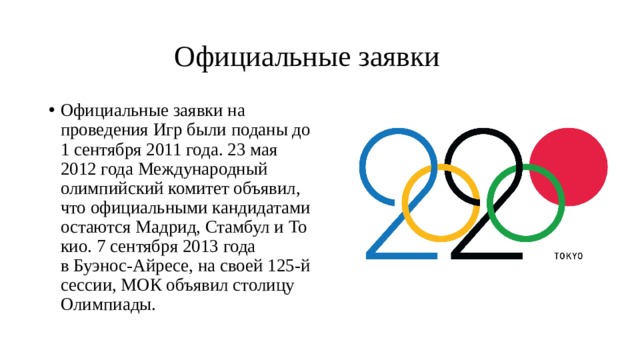  Официальные заявки Официальные заявки на проведения Игр были поданы до 1 сентября 2011 года. 23 мая 2012 года Международный олимпийский комитет объявил, что официальными кандидатами остаются Мадрид, Стамбул и Токио. 7 сентября 2013 года в Буэнос-Айресе, на своей 125-й сессии, МОК объявил столицу Олимпиады. 