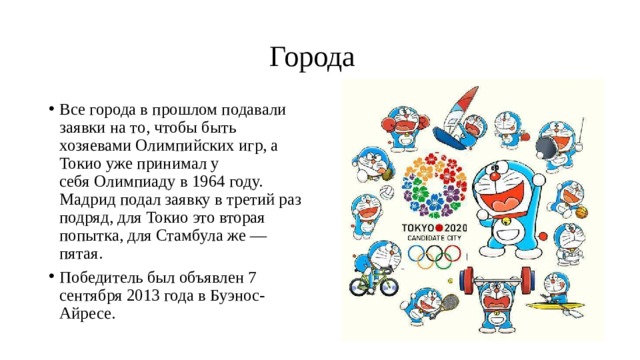  Города Все города в прошлом подавали заявки на то, чтобы быть хозяевами Олимпийских игр, а Токио уже принимал у себя Олимпиаду в 1964 году. Мадрид подал заявку в третий раз подряд, для Токио это вторая попытка, для Стамбула же — пятая. Победитель был объявлен 7 сентября 2013 года в Буэнос-Айресе. 