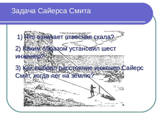 Задача Сайерса Смита  1) Что означает отвесная скала? 2) Каким образом установил шест инженер? 3) Как выбрал расстояние инженер Сайерс Смит, когда лег на землю? 