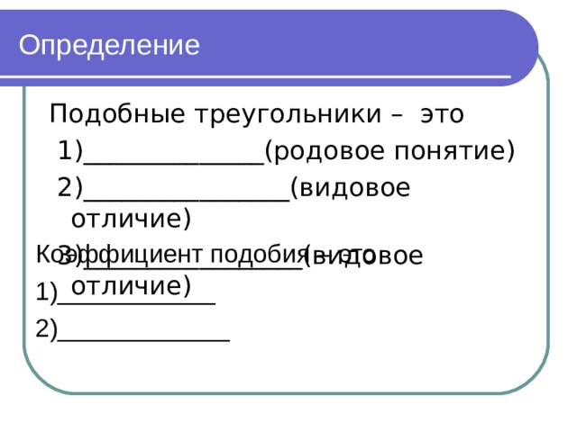 Определение Подобные треугольники – это  1)______________(родовое понятие)  2)________________(видовое отличие)  3)_________________(видовое отличие) Коэффициент подобия – это 1)___________ 2)____________ 