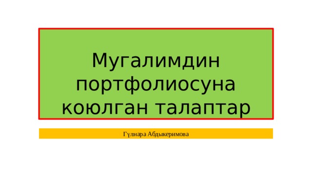 Мугалимдин портфолиосуна коюлган талаптар Гүлнара Абдыкеримова 