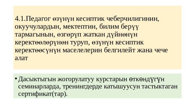 4.1.Педагог өзүнүн кесиптик чеберчилигинин, окуучулардын, мектептин, билим берүү тармагынын, өзгөрүп жаткан дүйнөнүн керектөөлөрүнөн туруп, өзүнүн кесиптик керектөөсүнүн маселелерин белгилейт жана чече алат Дасыктыгын жогорулатуу курстарын ѳткѳндүгүн семинарларда, тренингдерде катышуусун тастыктаган сертификат(тар). 