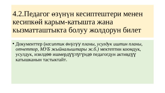 4.2.Педагог өзүнүн кесиптештери менен кесипкөй карым-катышта жана кызматташтыкта болуу жолдорун билет Документтер ( кесиптик ѳнүгүү планы, усулдук иштин планы, отчеттор, МУБ жыйналыштары ж.б.) мектептин коомдук, усулдук, изилдѳѳ ишмердүүлүгүндѳ педагогдун активдүү катышканын тастыктайт . 