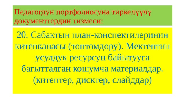 Педагогдун портфолиосуна тиркелүүчү документтердин тизмеси: 20. Сабактын план-конспектилеринин китепканасы (топтомдору). Мектептин усулдук ресурсун байытууга багытталган кошумча материалдар. (китептер, дисктер, слайддар) 