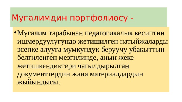 Мугалимдин портфолиосу - Мугалим тарабынан педагогикалык кесиптин ишмердуулугундо жетишилген натыйжаларды эсепке алууга мумкундук беруучу убакыттын белгиленген мезгилинде, анын жеке жетишкендиктери чагылдырылган документтердин жана материалдардын жыйындысы. 
