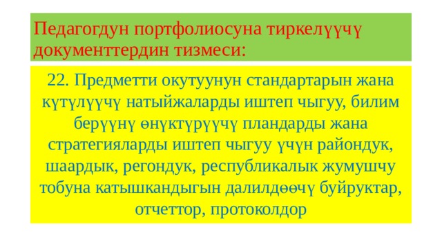 Педагогдун портфолиосуна тиркелүүчү документтердин тизмеси: 22. Предметти окутуунун стандартарын жана күтүлүүчү натыйжаларды иштеп чыгуу, билим берүүнү өнүктүрүүчү пландарды жана стратегияларды иштеп чыгуу үчүн райондук, шаардык, регондук, республикалык жумушчу тобуна катышкандыгын далилдөөчү буйруктар, отчеттор, протоколдор 