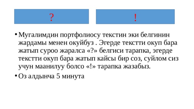 ? ! Мугалимдин портфолиосу текстин эки белгинин жардамы менен окуйбуз . Эгерде текстти окуп бара жатып суроо жаралса «?» белгиси тарапка, эгерде текстти окуп бара жатып кайсы бир соз, суйлом сиз учун маанилуу болсо «!» тарапка жазабыз. Оз алдынча 5 минута 