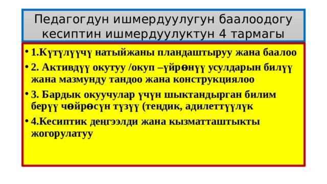 Педагогдун ишмердуулугун баалоодогу кесиптин ишмердуулуктун 4 тармагы 1.Күтүлүүчү натыйжаны пландаштыруу жана баалоо 2. Активдүү окутуу /окуп –үйрѳнүү усулдарын билүү жана мазмунду тандоо жана конструкциялоо 3. Бардык окуучулар үчүн шыктандырган билим берүү чѳйрѳсүн түзүү (теңдик, адилеттүүлүк 4.Кесиптик деңгээлди жана кызматташтыкты жогорулатуу  