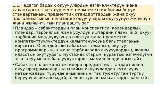 1.1.Педагог бардык окуучулардын өзгөчөлүктөрүн жана талаптарын эске алуу менен мамлекеттик билим берүү стандартынын, предметтик стандарттардын жана окуу программасынын негизинде окуучуларды окутуунун жүрүшүн жана жыйынтыгын пландаштырат Пландар – сабакттардын план конспектиси, календарлык пландар, тарбиялык жана усулдук иштердин планы ж.б. окуу-тарбия ишмердүүлүгүндө өзөктүү жана предметтик компетенттүүлүктөрдүн калыптануусуна багытталганын көрсөтөт. Ошондой эле сабактын, теманын, окутуу программаларынын жана тарбиялоодо окуучулардын, жалпы класстын окутуудагы муктаждыктарын, курактык өзгөчөлүгүн эске алуу менен баалуулуктарды, мамилелерди аныктайт. Сабактын план-конспектилери предметтик стандарт жана окуу программаларына ылайык окуучулардан күтүлүүчү натыйжалары түрүндө ачык-айкын, так туюнтулган түрткү берүүчү ишке ашкыдай, өлчөнө турган максаттарды камтыйт. 