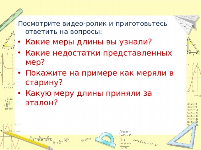Посмотрите видео-ролик и приготовьтесь ответить на вопросы: Какие меры длины вы узнали? Какие недостатки представленных мер? Покажите на примере как меряли в старину? Какую меру длины приняли за эталон? 